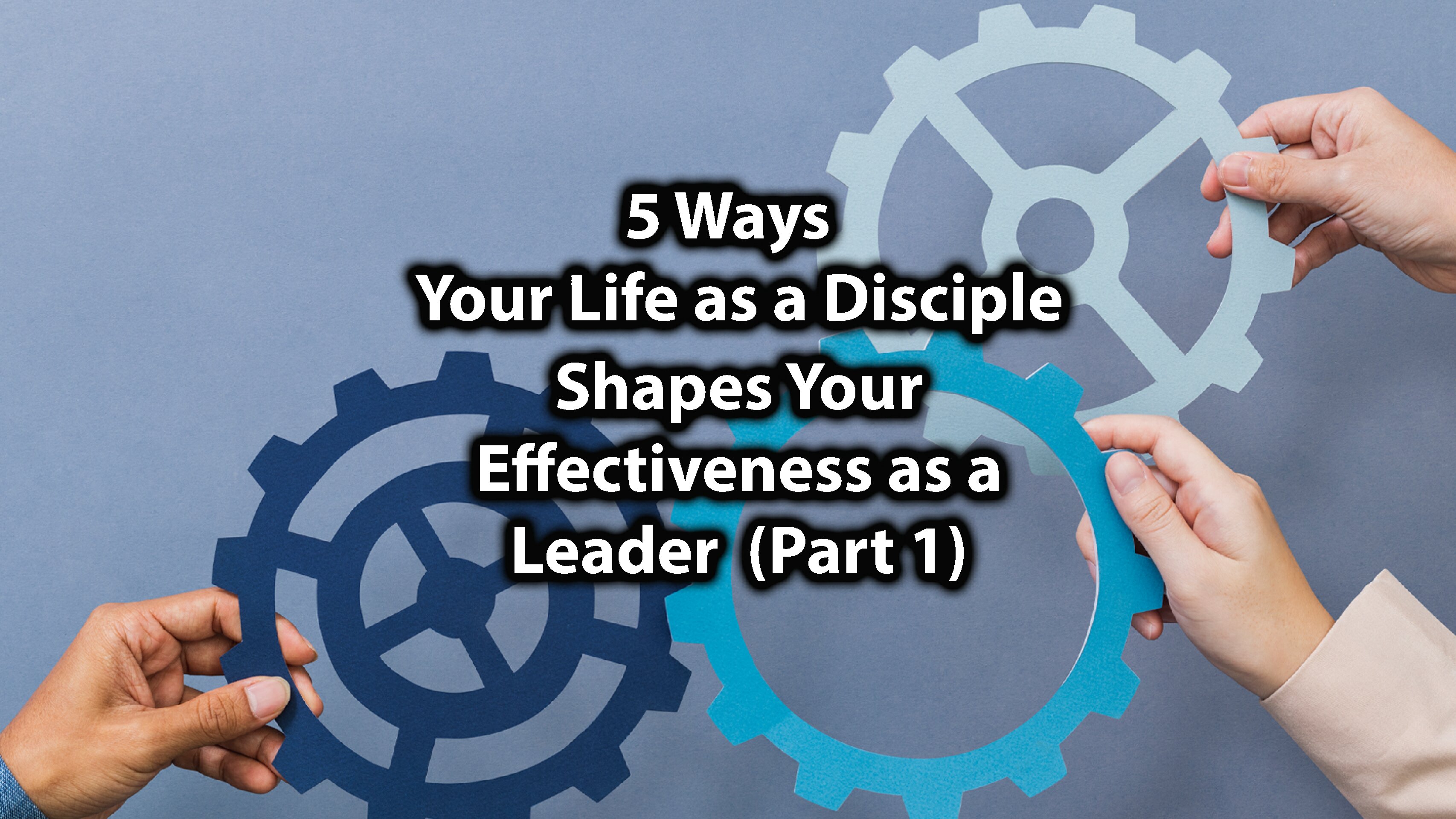 5 Ways Your Life as a Disciple Shapes Your Effectiveness as A Leader (Part 1)