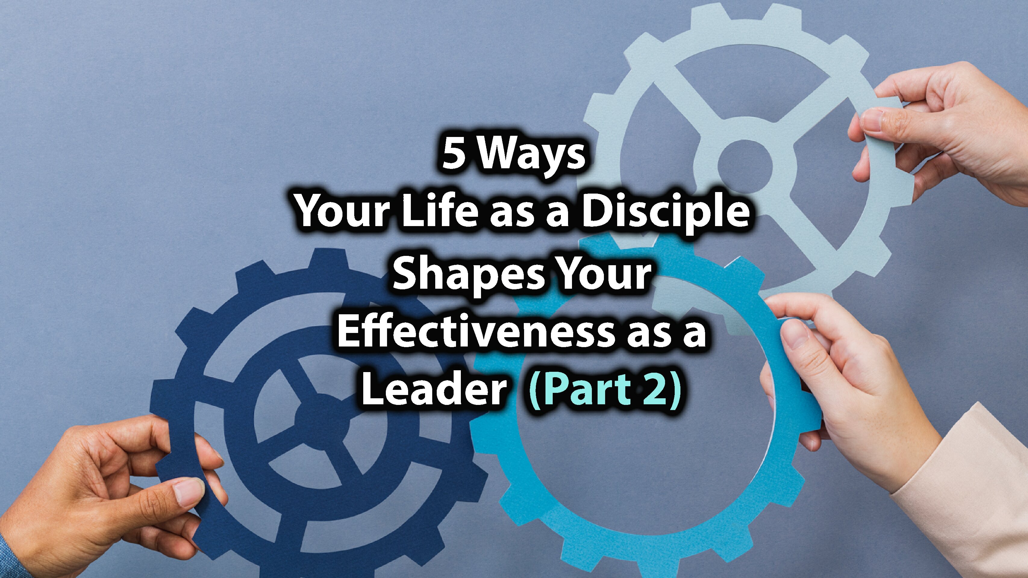 5 Ways Your Life as a Disciple Shapes Your Effectiveness as A Leader (Part 2)